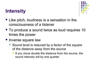 Intensity
 Like pitch, loudness is a sensation in the
consciousness of a listener
 To produce a sound twice as loud requires 10
times the power
 Inverse square law
 Sound level is reduced by a factor of the square
of the distance away from the source
 If you move double the distance from the source, the
sound intensity will by one quarter
 