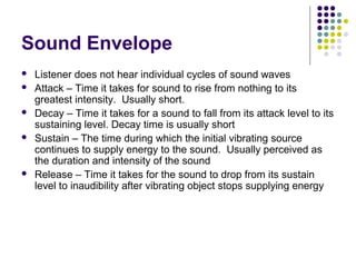 Sound Envelope
 Listener does not hear individual cycles of sound waves
 Attack – Time it takes for sound to rise from nothing to its
greatest intensity. Usually short.
 Decay – Time it takes for a sound to fall from its attack level to its
sustaining level. Decay time is usually short
 Sustain – The time during which the initial vibrating source
continues to supply energy to the sound. Usually perceived as
the duration and intensity of the sound
 Release – Time it takes for the sound to drop from its sustain
level to inaudibility after vibrating object stops supplying energy
 