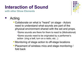 Interaction of Sound
with other Show Elements
 Acting
Collaborate on what is “heard” on stage - Actors
need to understand what sounds are part of the
physical environment shared with the set and props.
Some sounds are there for them to react to (Motivational)
Some sounds need to be originated by a performer’s
action (ring a bell, turn on a radio, etc...)
Monitoring of stage action to off-stage locations
Placement of wireless mics and stage monitoring /
fold back
 