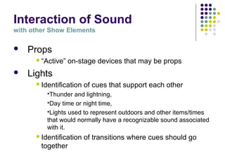 Interaction of Sound
with other Show Elements
 Props
“Active” on-stage devices that may be props
 Lights
Identification of cues that support each other
Thunder and lightning,
Day time or night time,
Lights used to represent outdoors and other items/times
that would normally have a recognizable sound associated
with it.
Identification of transitions where cues should go
together
 
