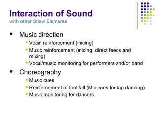 Interaction of Sound
with other Show Elements
 Music direction
Vocal reinforcement (micing)
Music reinforcement (micing, direct feeds and
mixing)
Vocal/music monitoring for performers and/or band
 Choreography
Music cues
Reinforcement of foot fall (Mic cues for tap dancing)
Music monitoring for dancers
 