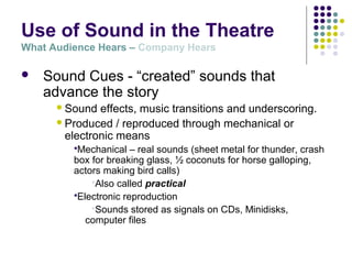 Use of Sound in the Theatre
What Audience Hears – Company Hears
 Sound Cues - “created” sounds that
advance the story
Sound effects, music transitions and underscoring.
Produced / reproduced through mechanical or
electronic means
Mechanical – real sounds (sheet metal for thunder, crash
box for breaking glass, ½ coconuts for horse galloping,
actors making bird calls)
Also called practical
Electronic reproduction
Sounds stored as signals on CDs, Minidisks,
computer files
 