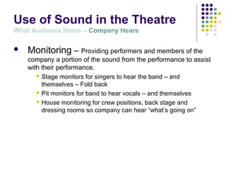 Use of Sound in the Theatre
What Audience Hears – Company Hears
 Monitoring – Providing performers and members of the
company a portion of the sound from the performance to assist
with their performance.
 Stage monitors for singers to hear the band – and
themselves – Fold back
 Pit monitors for band to hear vocals – and themselves
 House monitoring for crew positions, back stage and
dressing rooms so company can hear “what’s going on”
 
