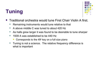 Tuning
 Traditional orchestra would tune First Chair Violin A first.
 Remaining instruments would tune relative to that
 A above middle C was tuned to about 420 Hz
 As halls grew larger it was found to be desirable to tune sharper
 1939 A was established to be 440 Hz
 Corresponds to the 49th
key on a full size piano
 Tuning is not a science. The relative frequency difference is
what is important
 