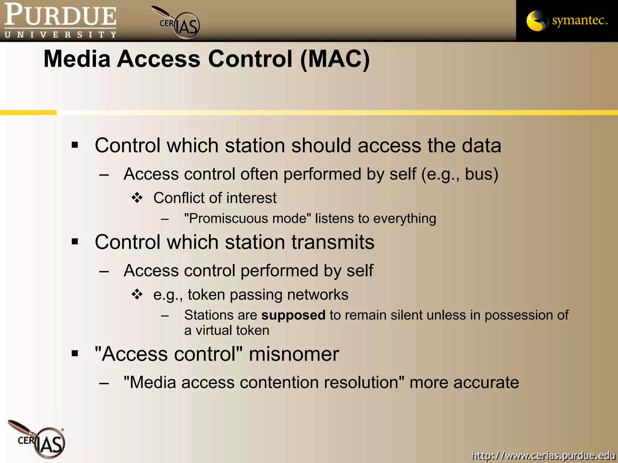 Media Access Control (MAC) Control which station should access the data Access control often performed by self (e.g., bus) Conflict of interest "Promiscuous mode" listens to everything Control which station transmits Access control performed by self e.g., token passing networks Stations are  supposed  to remain silent unless in possession of a virtual token "Access control" misnomer "Media access contention resolution" more accurate 