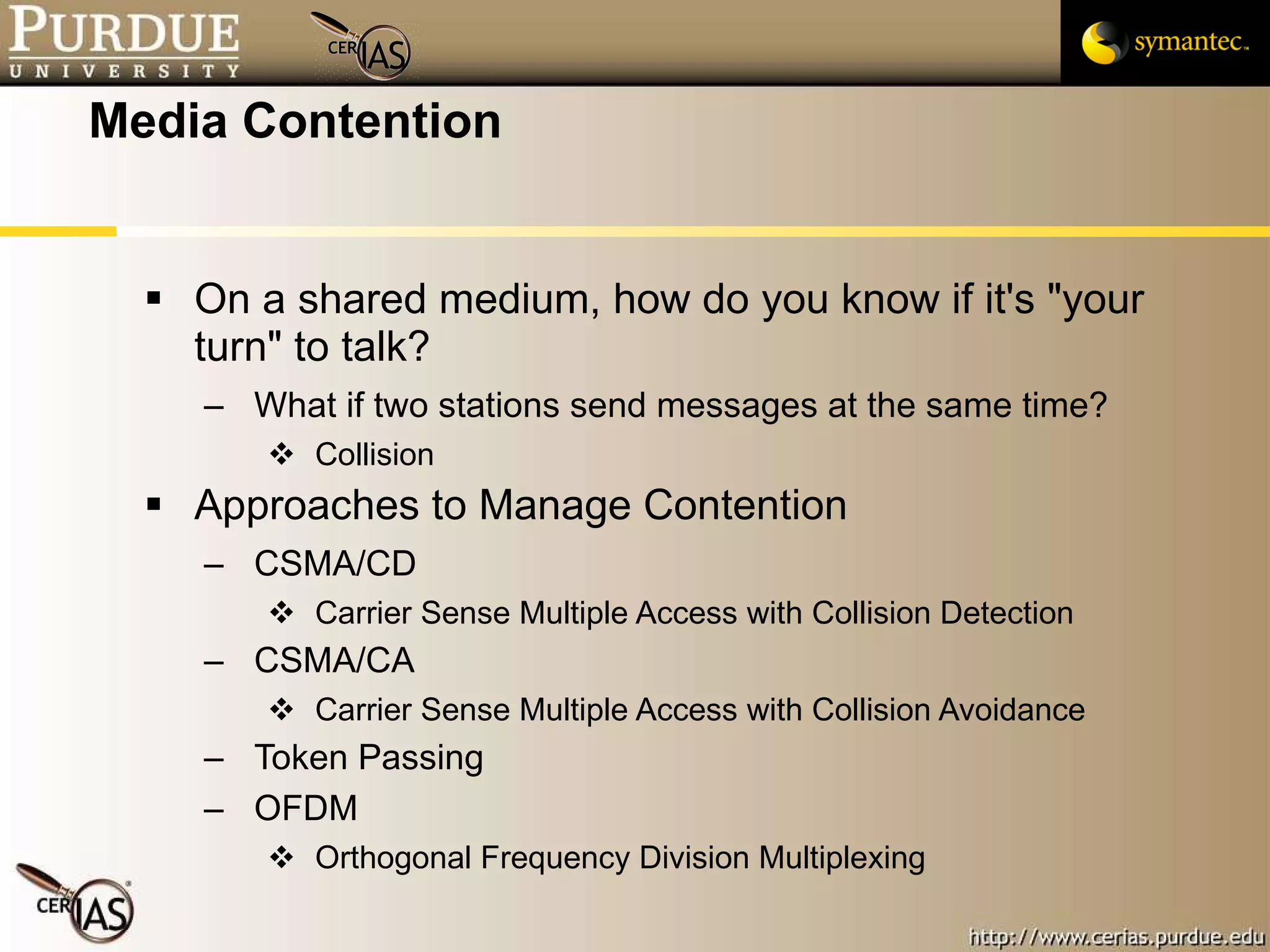 Media Contention On a shared medium, how do you know if it's "your turn" to talk? What if two stations send messages at the same time? Collision Approaches to Manage Contention CSMA/CD  Carrier Sense Multiple Access with Collision Detection CSMA/CA Carrier Sense Multiple Access with Collision Avoidance Token Passing OFDM Orthogonal Frequency Division Multiplexing 