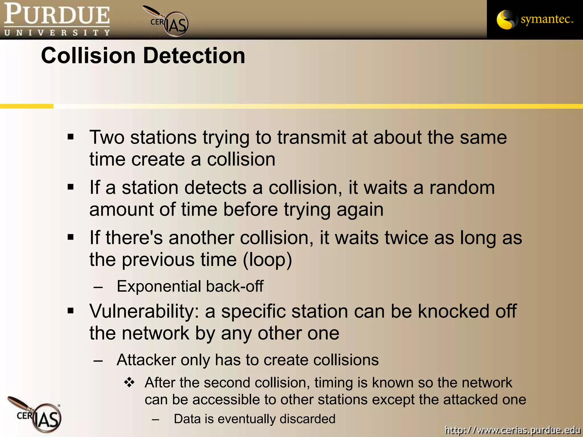 Collision Detection Two stations trying to transmit at about the same time create a collision If a station detects a collision, it waits a random amount of time before trying again If there's another collision, it waits twice as long as the previous time (loop) Exponential back-off Vulnerability: a specific station can be knocked off the network by any other one Attacker only has to create collisions After the second collision, timing is known so the network can be accessible to other stations except the attacked one Data is eventually discarded 