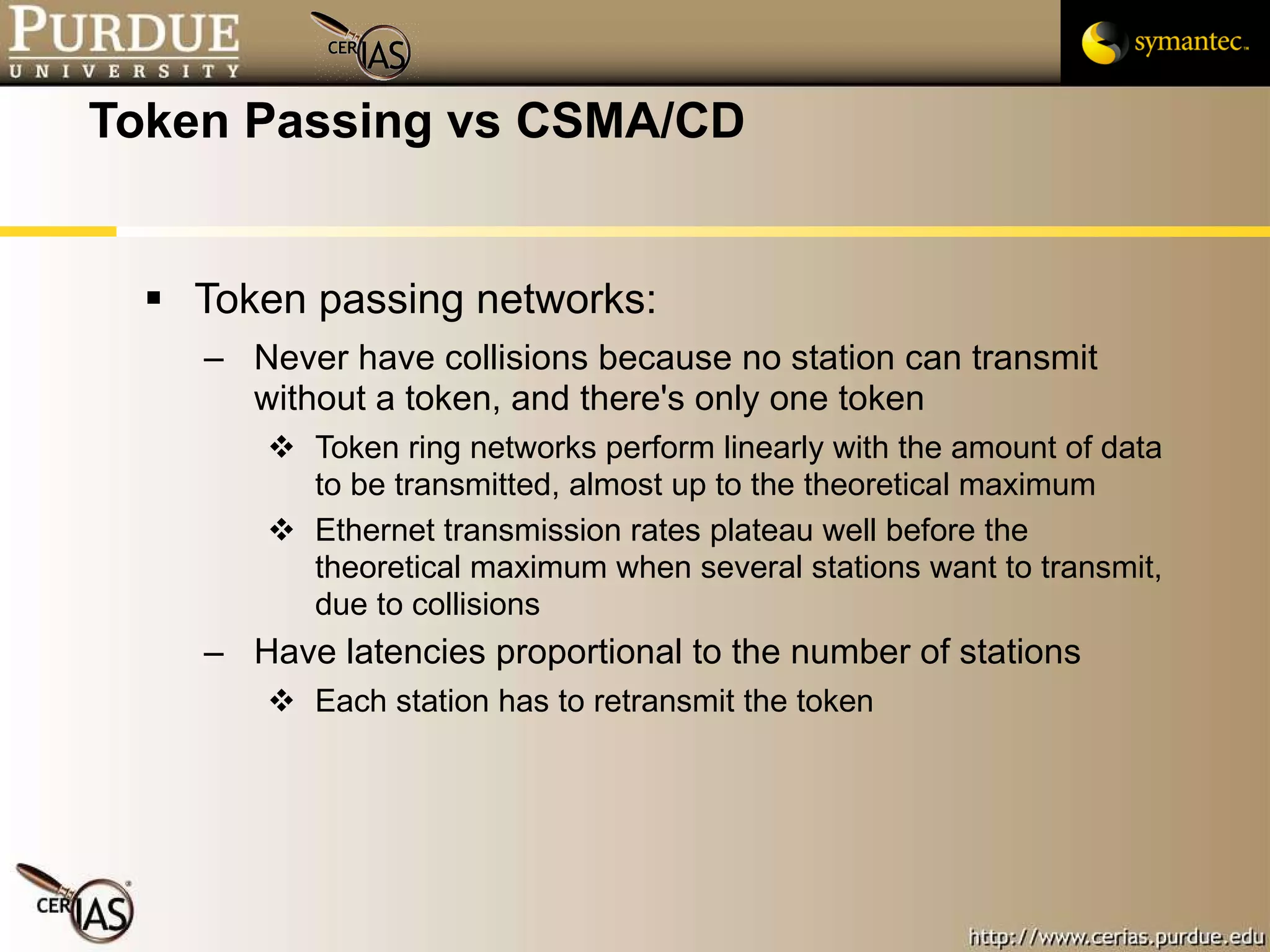 Token Passing vs CSMA/CD Token passing networks: Never have collisions because no station can transmit without a token, and there's only one token Token ring networks perform linearly with the amount of data to be transmitted, almost up to the theoretical maximum Ethernet transmission rates plateau well before the theoretical maximum when several stations want to transmit, due to collisions Have latencies proportional to the number of stations Each station has to retransmit the token 