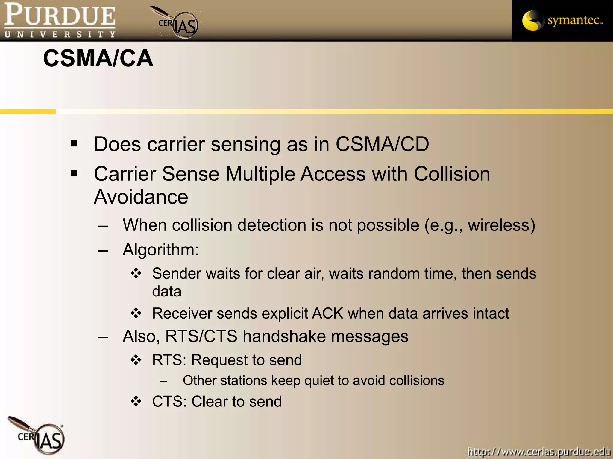 CSMA/CA Does carrier sensing as in CSMA/CD Carrier Sense Multiple Access with Collision Avoidance When collision detection is not possible (e.g., wireless) Algorithm: Sender waits for clear air, waits random time, then sends  data Receiver sends explicit ACK when data arrives intact Also, RTS/CTS handshake messages RTS: Request to send Other stations keep quiet to avoid collisions CTS: Clear to send 