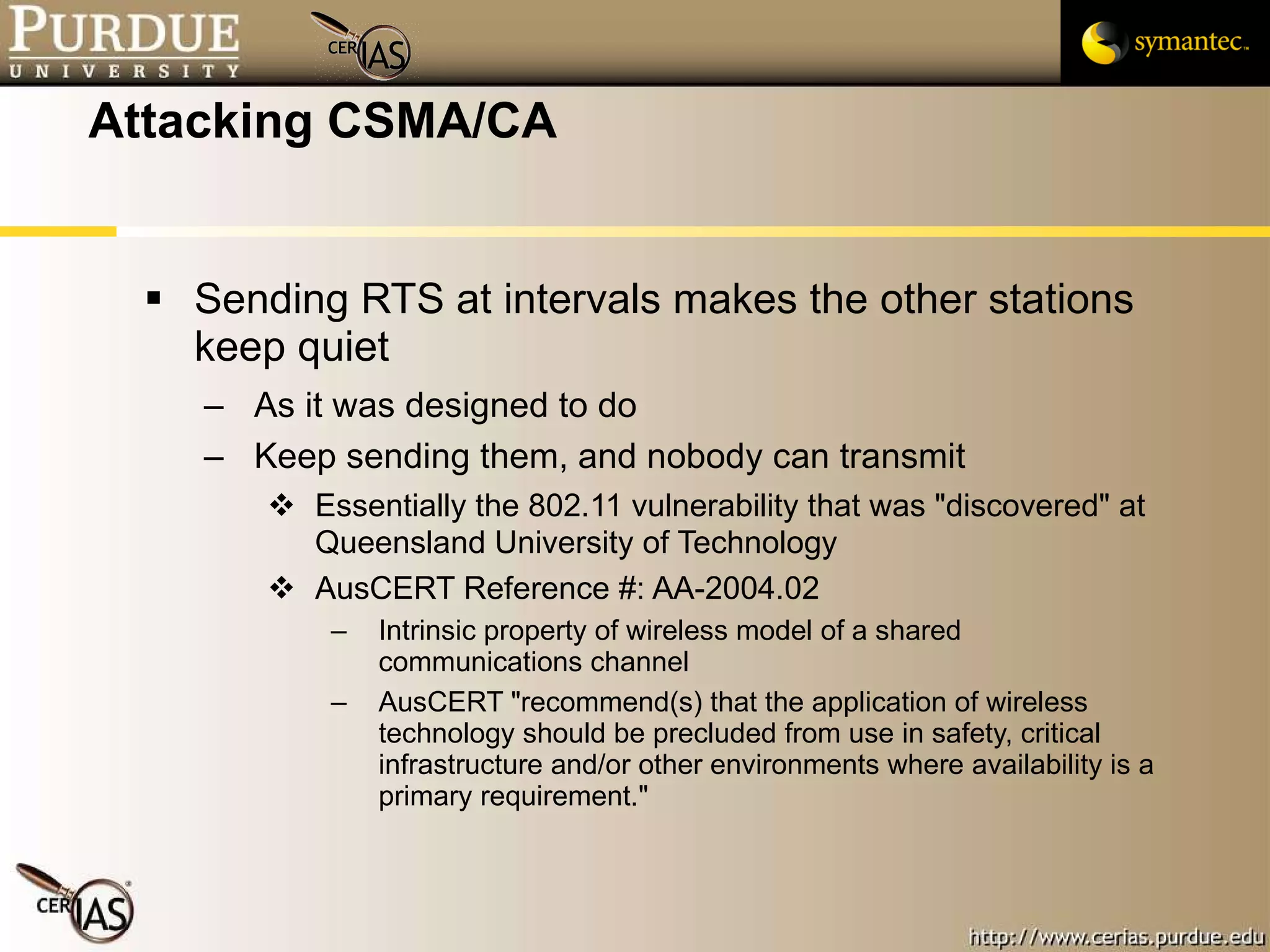 Attacking CSMA/CA Sending RTS at intervals makes the other stations keep quiet As it was designed to do Keep sending them, and nobody can transmit Essentially the 802.11 vulnerability that was "discovered" at Queensland University of Technology AusCERT Reference #: AA-2004.02 Intrinsic property of wireless model of a shared communications channel AusCERT "recommend(s) that the application of wireless technology should be precluded from use in safety, critical infrastructure and/or other environments where availability is a primary requirement."  