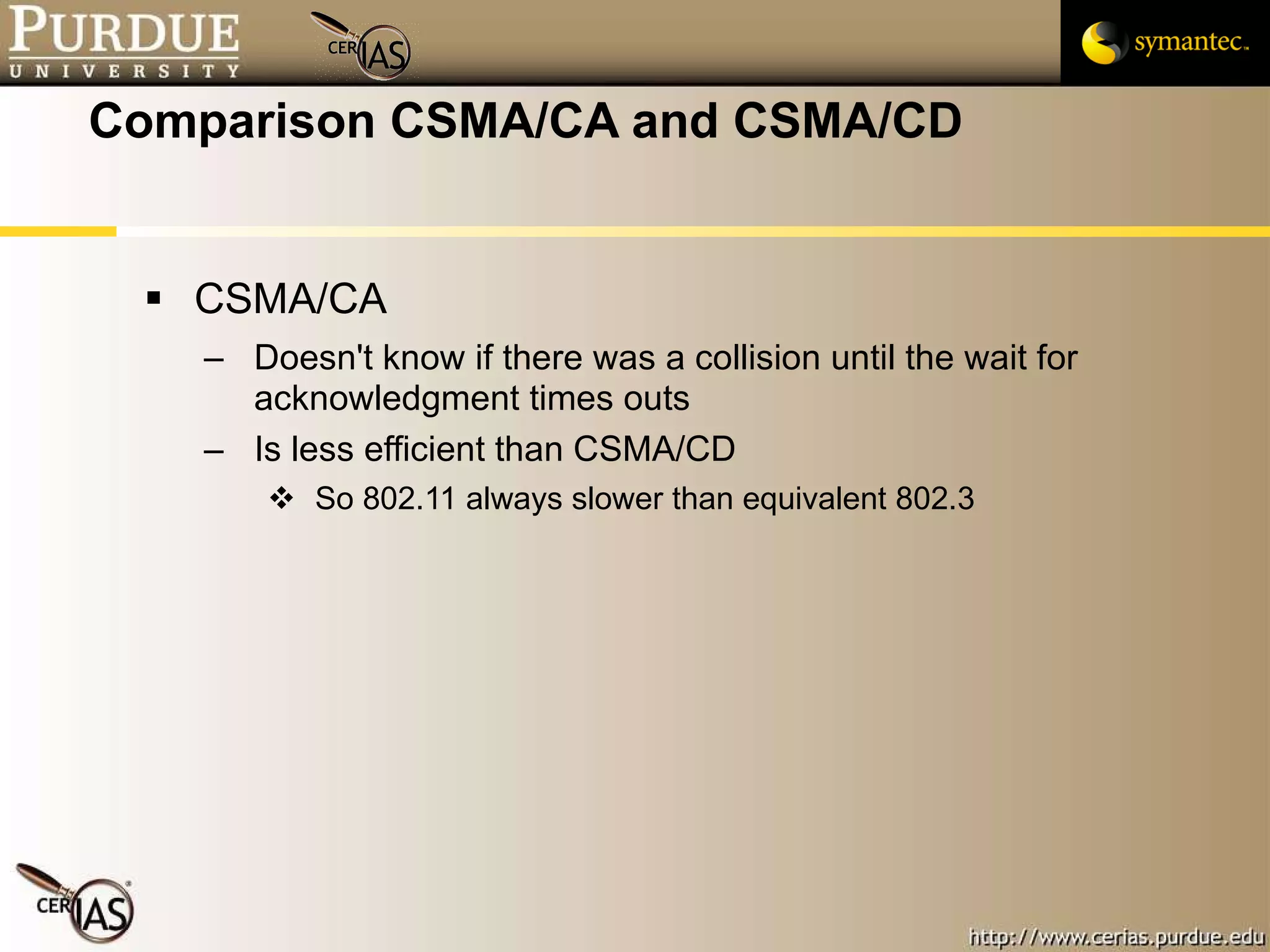 Comparison CSMA/CA and CSMA/CD CSMA/CA  Doesn't know if there was a collision until the wait for acknowledgment times outs Is less efficient than CSMA/CD So 802.11 always slower than equivalent 802.3 