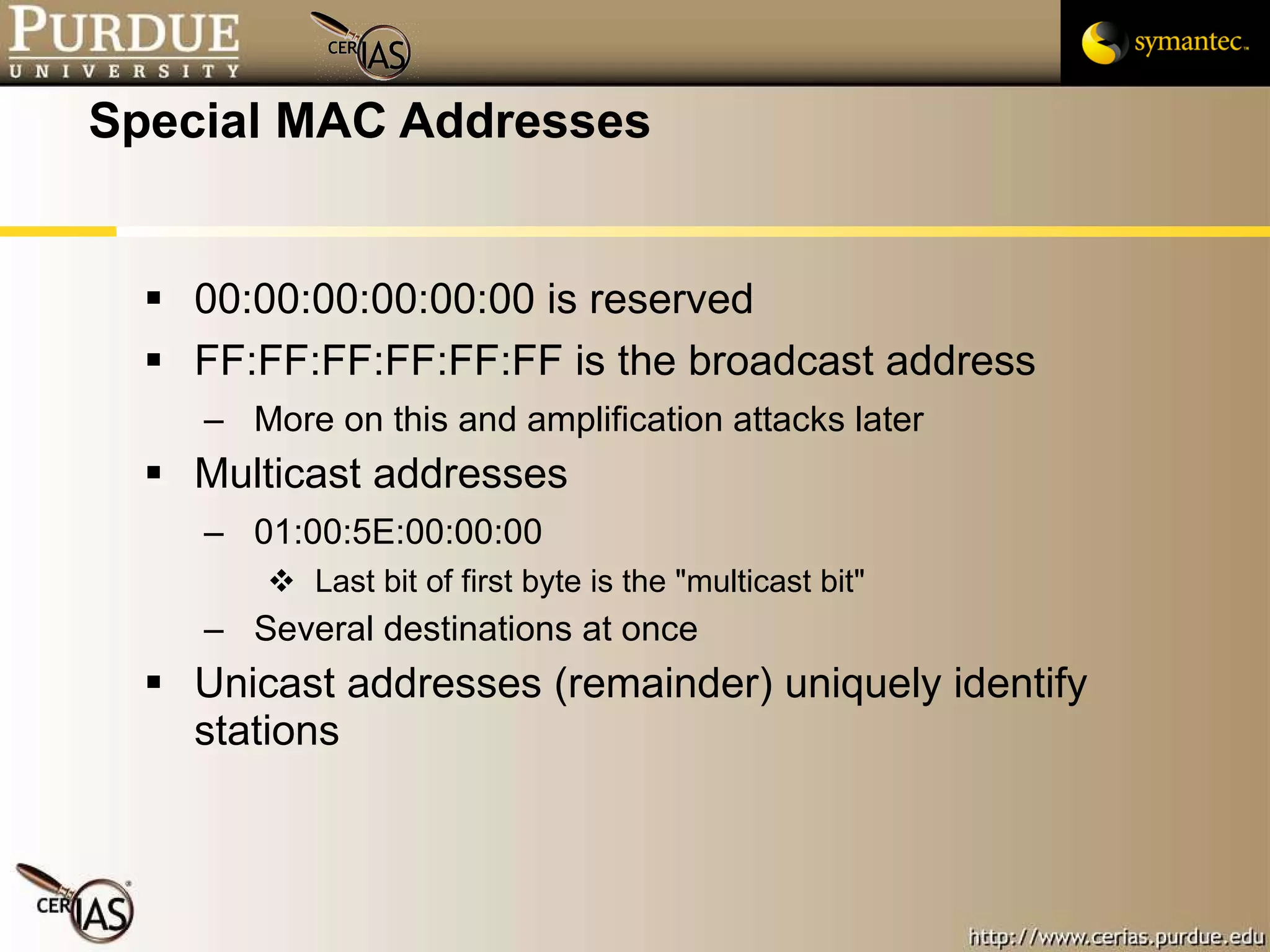 Special MAC Addresses 00:00:00:00:00:00 is reserved FF:FF:FF:FF:FF:FF is the broadcast address More on this and amplification attacks later Multicast addresses 01:00:5E:00:00:00 Last bit of first byte is the "multicast bit" Several destinations at once Unicast addresses (remainder) uniquely identify stations 