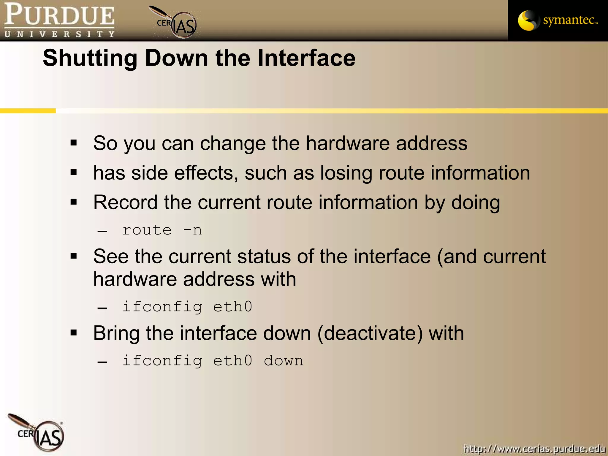 Shutting Down the Interface So you can change the hardware address has side effects, such as losing route information Record the current route information by doing route -n See the current status of the interface (and current hardware address with ifconfig eth0 Bring the interface down (deactivate) with ifconfig eth0 down 