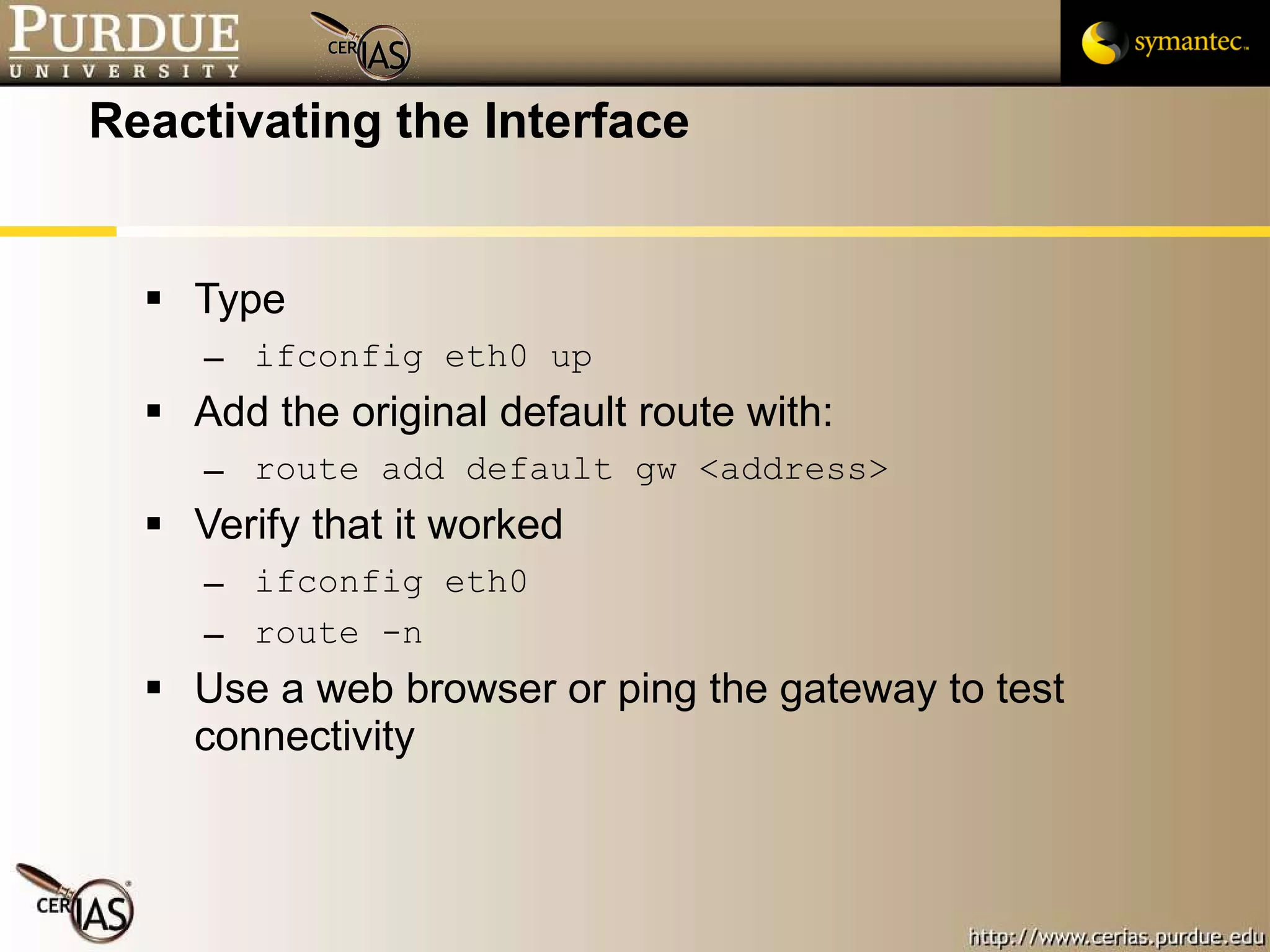 Reactivating the Interface Type ifconfig eth0 up Add the original default route with: route add default gw <address> Verify that it worked ifconfig eth0 route -n Use a web browser or ping the gateway to test connectivity 