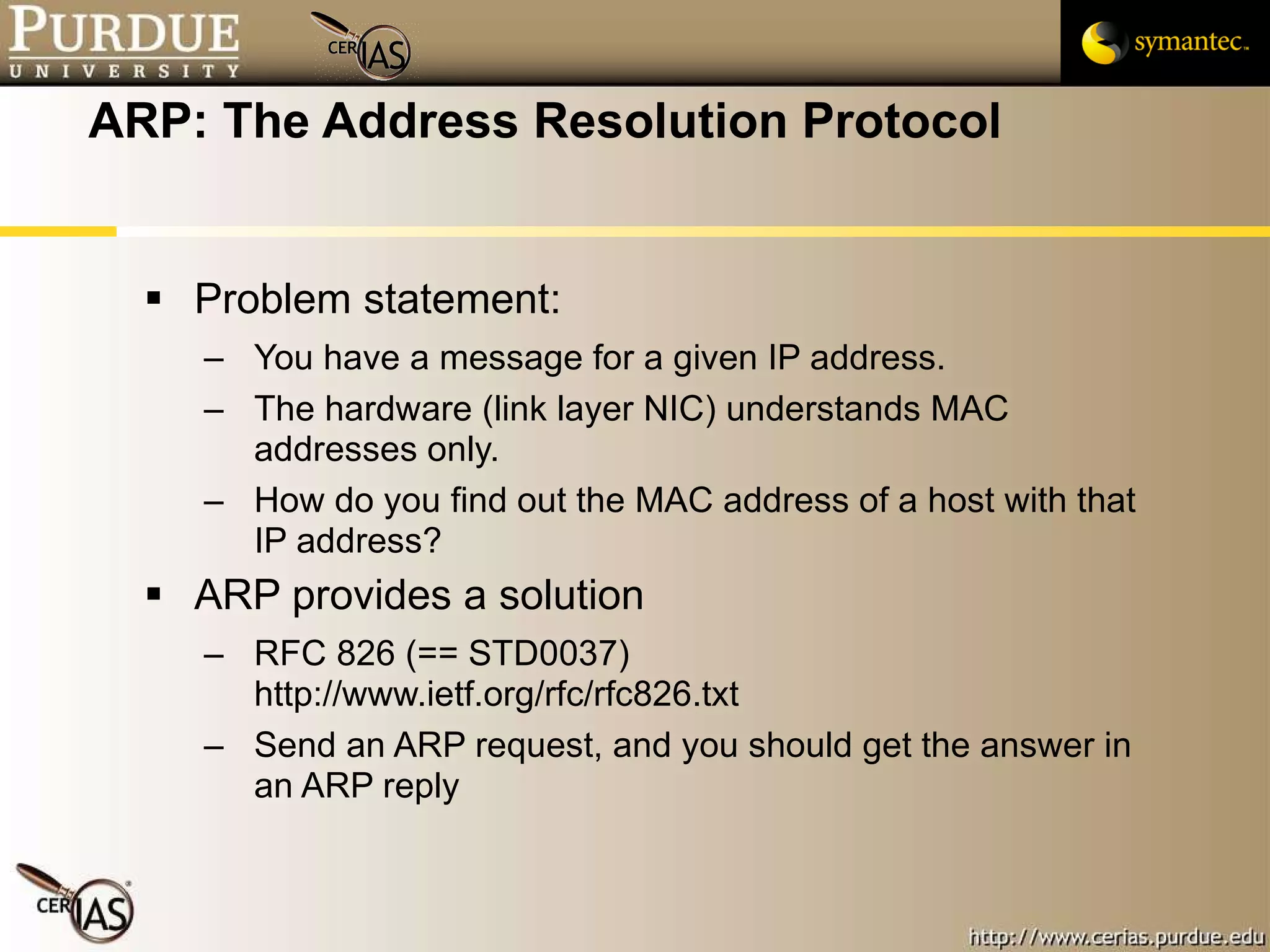ARP: The Address Resolution Protocol Problem statement: You have a message for a given IP address.  The hardware (link layer NIC) understands MAC addresses only. How do you find out the MAC address of a host with that IP address? ARP provides a solution  RFC 826 (== STD0037) http://www.ietf.org/rfc/rfc826.txt Send an ARP request, and you should get the answer in an ARP reply 