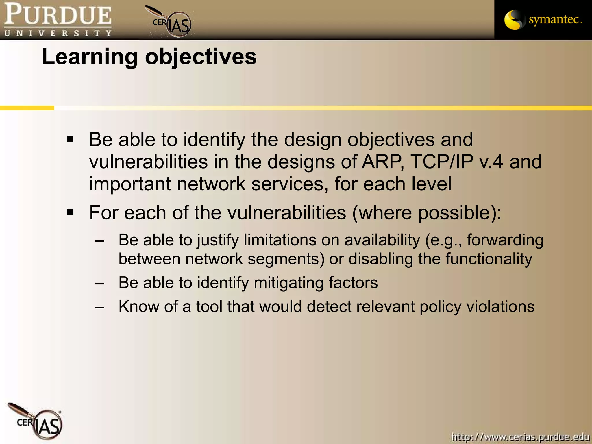 Learning objectives Be able to identify the design objectives and vulnerabilities in the designs of ARP, TCP/IP v.4 and important network services, for each level For each of the vulnerabilities (where possible): Be able to justify limitations on availability (e.g., forwarding between network segments) or disabling the functionality Be able to identify mitigating factors Know of a tool that would detect relevant policy violations 