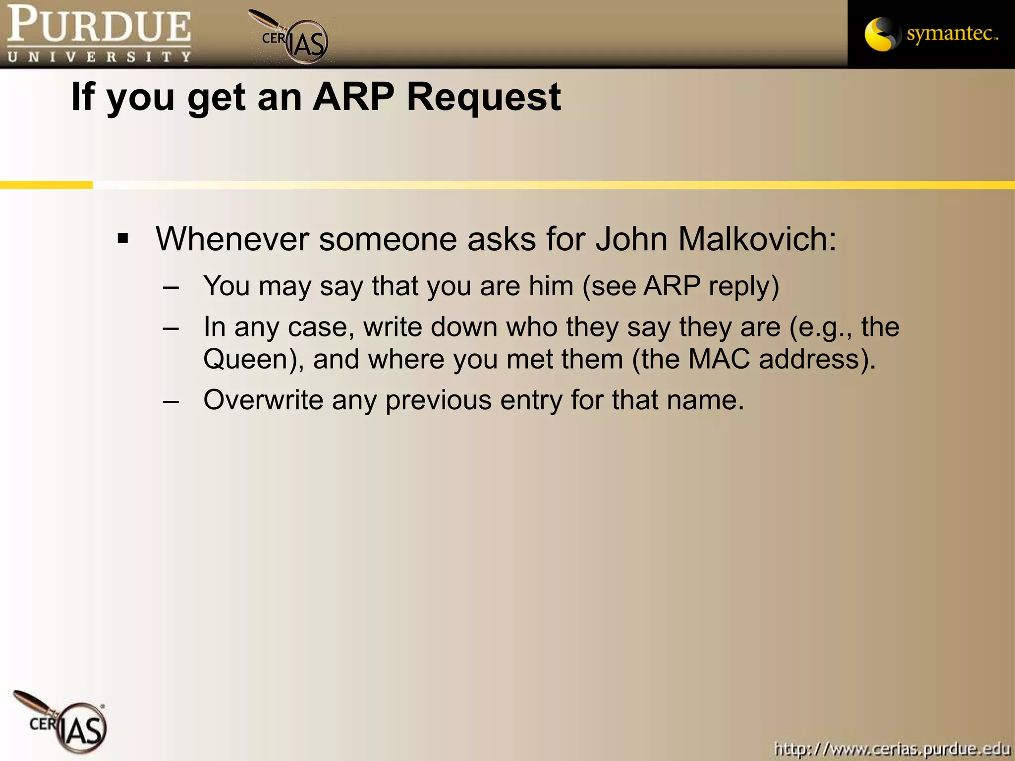 If you get an ARP Request Whenever someone asks for John Malkovich: You may say that you are him (see ARP reply)  In any case, write down who they say they are (e.g., the Queen), and where you met them (the MAC address).  Overwrite any previous entry for that name. 