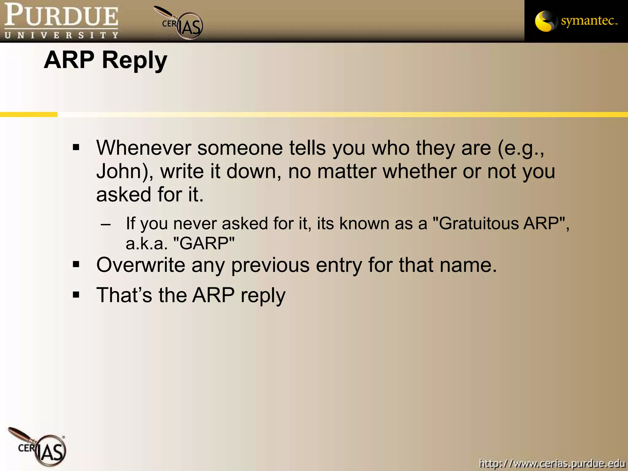 ARP Reply Whenever someone tells you who they are (e.g., John), write it down, no matter whether or not you asked for it.  If you never asked for it, its known as a "Gratuitous ARP", a.k.a. "GARP" Overwrite any previous entry for that name. That’s the ARP reply 