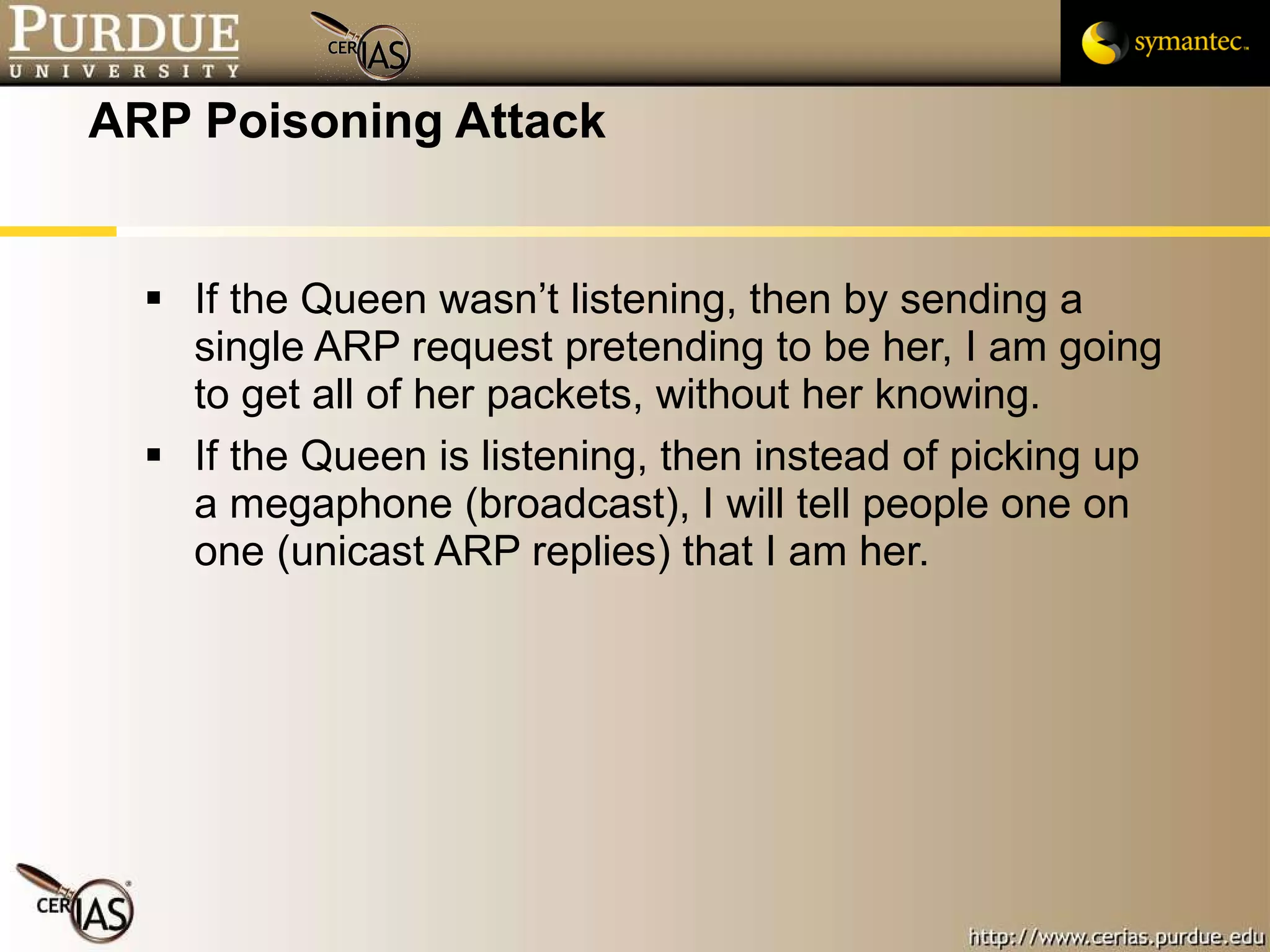 ARP Poisoning Attack If the Queen wasn’t listening, then by sending a single ARP request pretending to be her, I am going to get all of her packets, without her knowing. If the Queen is listening, then instead of picking up a megaphone (broadcast), I will tell people one on one (unicast ARP replies) that I am her. 