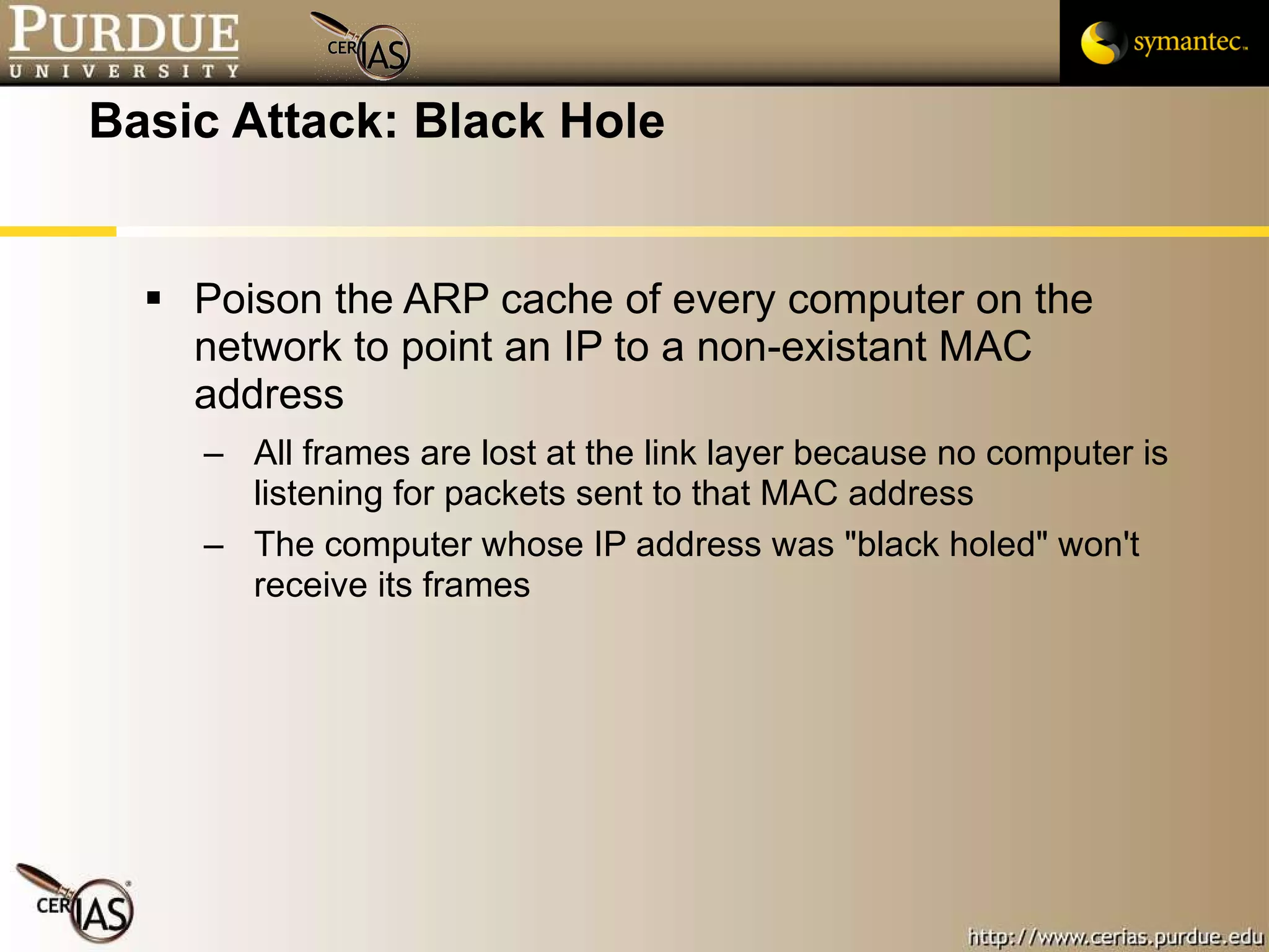 Basic Attack: Black Hole Poison the ARP cache of every computer on the network to point an IP to a non-existant MAC address All frames are lost at the link layer because no computer is listening for packets sent to that MAC address The computer whose IP address was "black holed" won't receive its frames 