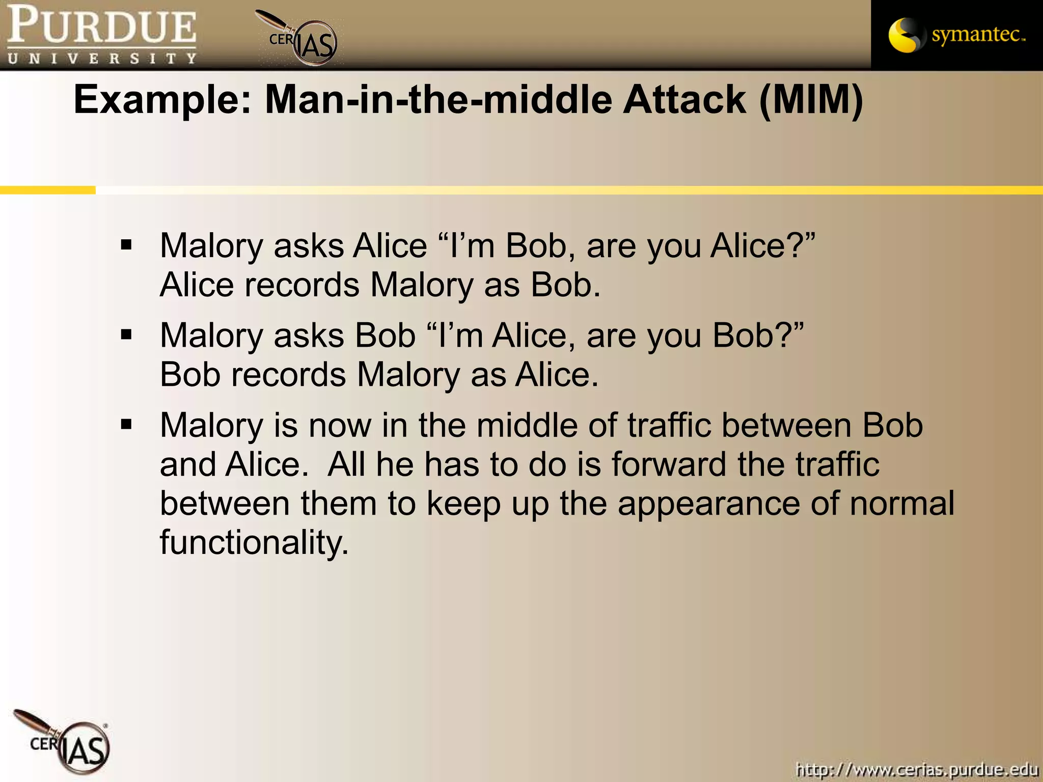 Example: Man-in-the-middle Attack (MIM) Malory asks Alice “I’m Bob, are you Alice?” Alice records Malory as Bob. Malory asks Bob “I’m Alice, are you Bob?” Bob records Malory as Alice. Malory is now in the middle of traffic between Bob and Alice.  All he has to do is forward the traffic between them to keep up the appearance of normal functionality. 