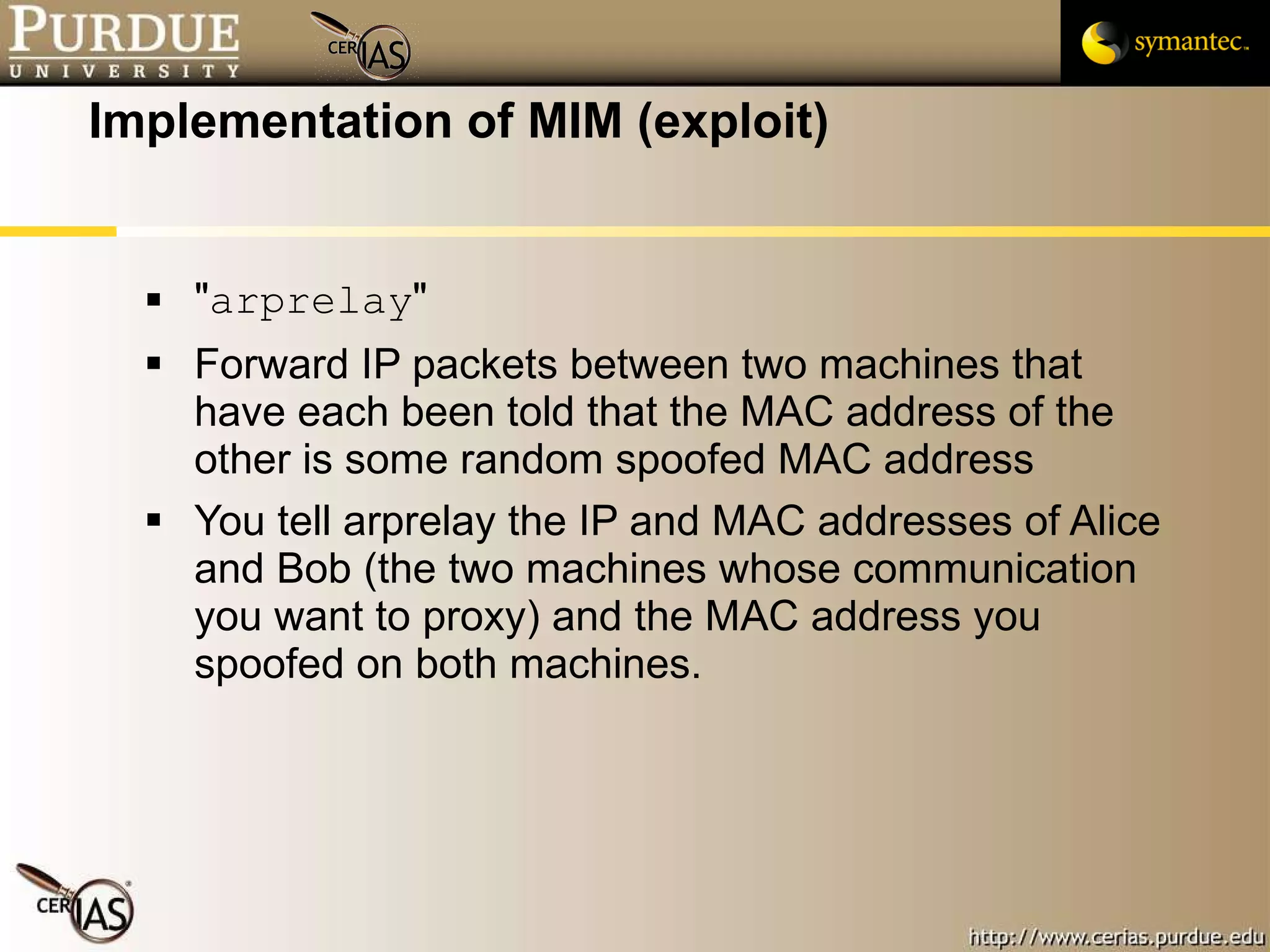 Implementation of MIM (exploit) " arprelay " Forward IP packets between two machines that have each been told that the MAC address of the other is some random spoofed MAC address You tell arprelay the IP and MAC addresses of Alice and Bob (the two machines whose communication you want to proxy) and the MAC address you spoofed on both machines. 