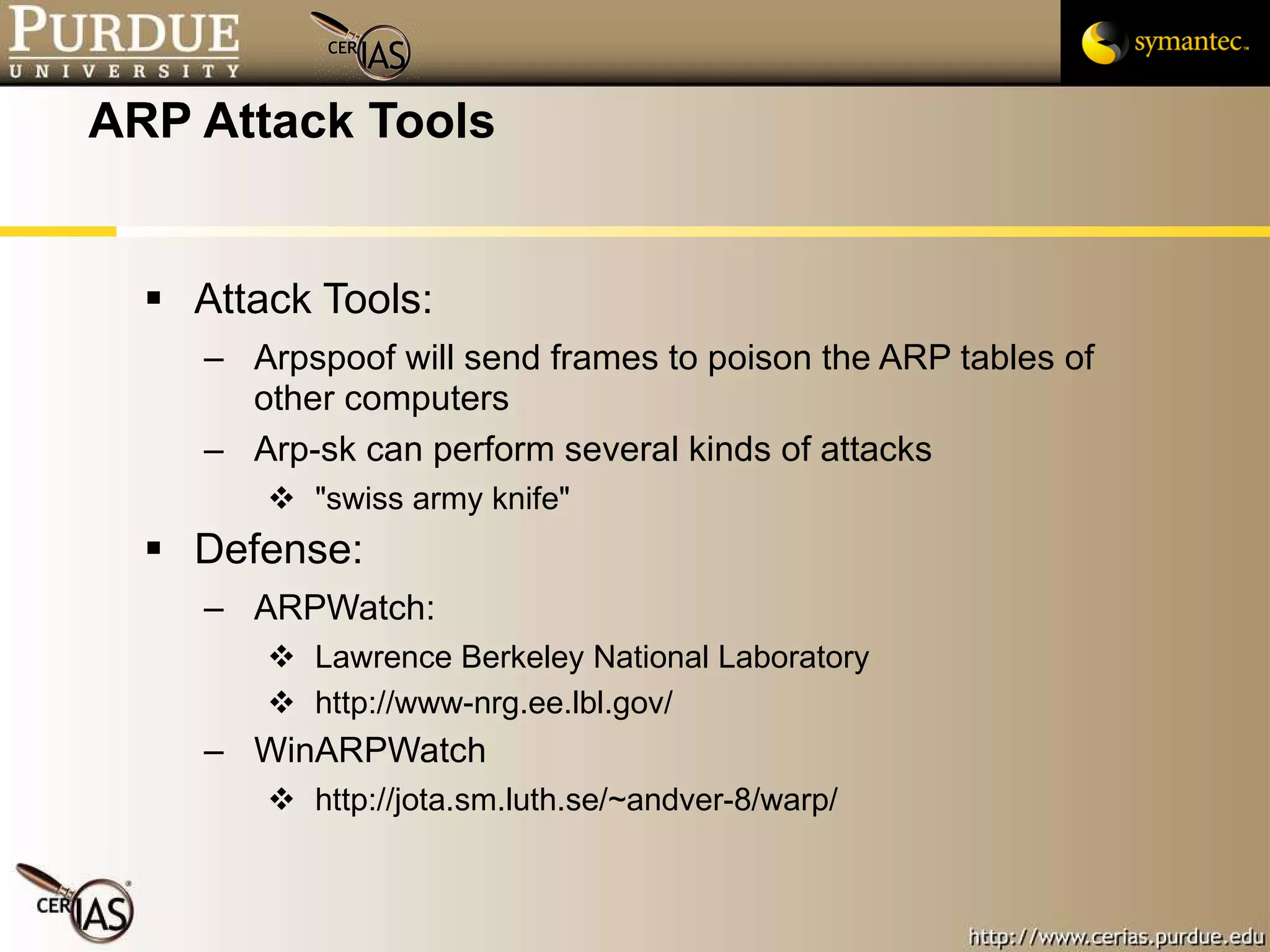 ARP Attack Tools Attack Tools: Arpspoof will send frames to poison the ARP tables of other computers Arp-sk can perform several kinds of attacks "swiss army knife" Defense: ARPWatch: Lawrence Berkeley National Laboratory  http://www-nrg.ee.lbl.gov/ WinARPWatch http://jota.sm.luth.se/~andver-8/warp/ 