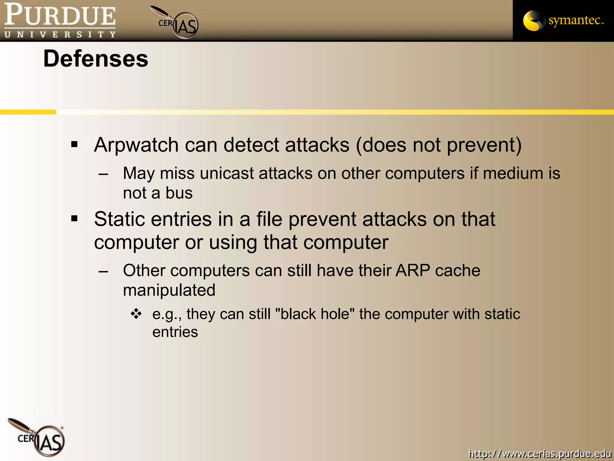Defenses Arpwatch can detect attacks (does not prevent) May miss unicast attacks on other computers if medium is not a bus Static entries in a file prevent attacks on that computer or using that computer Other computers can still have their ARP cache manipulated e.g., they can still "black hole" the computer with static entries  