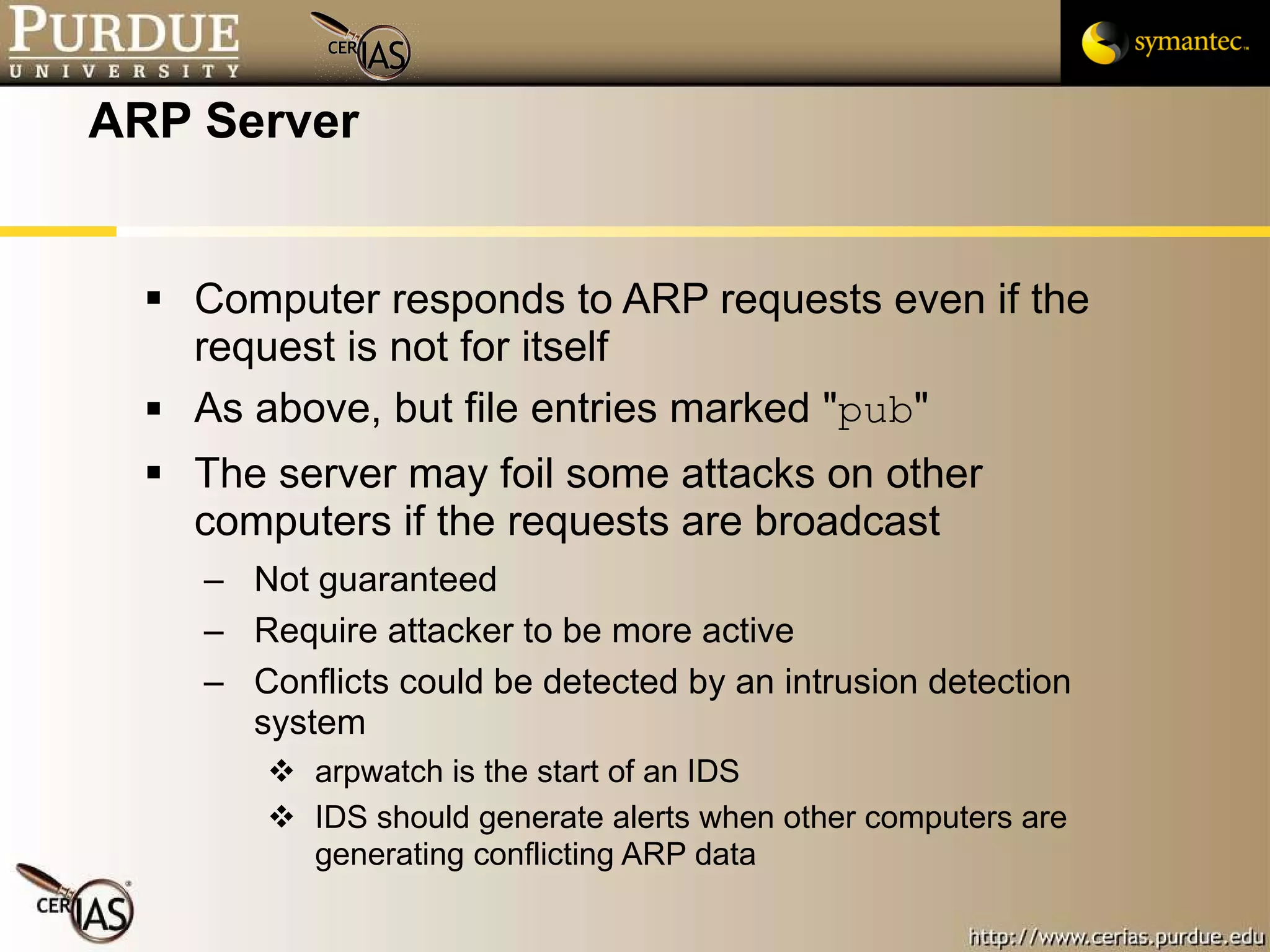 ARP Server Computer responds to ARP requests even if the request is not for itself As above, but file entries marked " pub " The server may foil some attacks on other computers if the requests are broadcast Not guaranteed Require attacker to be more active Conflicts could be detected by an intrusion detection system arpwatch is the start of an IDS IDS should generate alerts when other computers are generating conflicting ARP data 