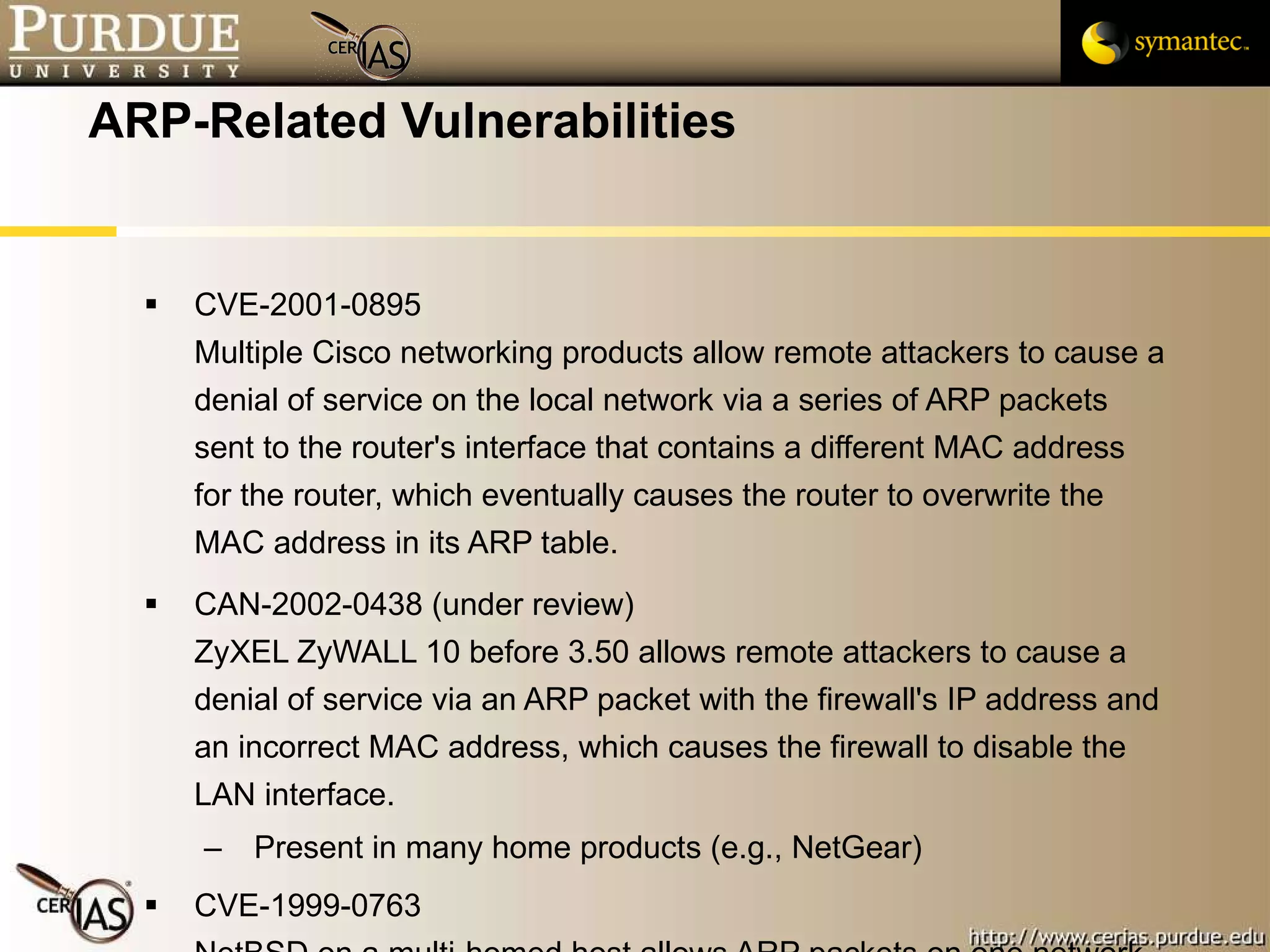 ARP-Related Vulnerabilities CVE-2001-0895 Multiple Cisco networking products allow remote attackers to cause a denial of service on the local network via a series of ARP packets sent to the router's interface that contains a different MAC address for the router, which eventually causes the router to overwrite the MAC address in its ARP table.  CAN-2002-0438 (under review) ZyXEL ZyWALL 10 before 3.50 allows remote attackers to cause a denial of service via an ARP packet with the firewall's IP address and an incorrect MAC address, which causes the firewall to disable the LAN interface.  Present in many home products (e.g., NetGear) CVE-1999-0763 NetBSD on a multi-homed host allows ARP packets on one network to modify ARP entries on another connected network.  