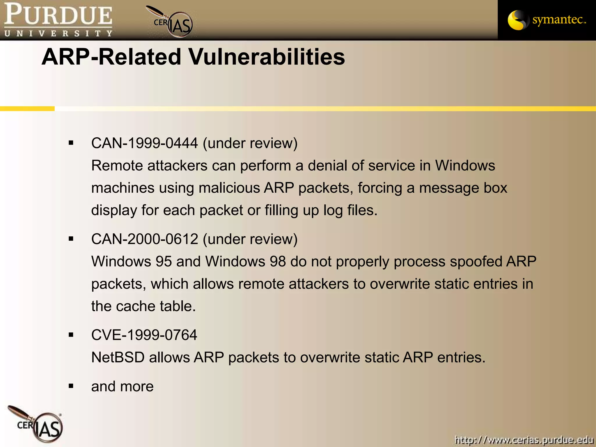 ARP-Related Vulnerabilities CAN-1999-0444 (under review) Remote attackers can perform a denial of service in Windows machines using malicious ARP packets, forcing a message box display for each packet or filling up log files.  CAN-2000-0612 (under review) Windows 95 and Windows 98 do not properly process spoofed ARP packets, which allows remote attackers to overwrite static entries in the cache table.  CVE-1999-0764 NetBSD allows ARP packets to overwrite static ARP entries.  and more 