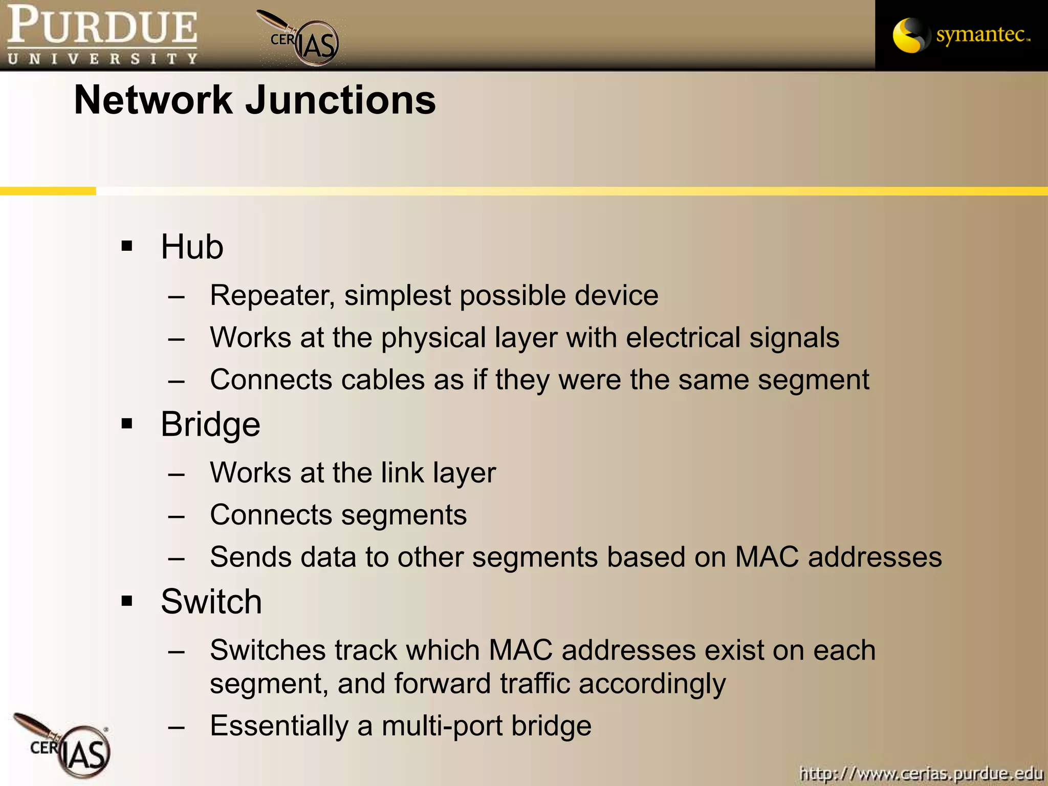 Network Junctions Hub Repeater, simplest possible device Works at the physical layer with electrical signals Connects cables as if they were the same segment Bridge Works at the link layer Connects segments Sends data to other segments based on MAC addresses Switch Switches track which MAC addresses exist on each segment, and forward traffic accordingly Essentially a multi-port bridge 