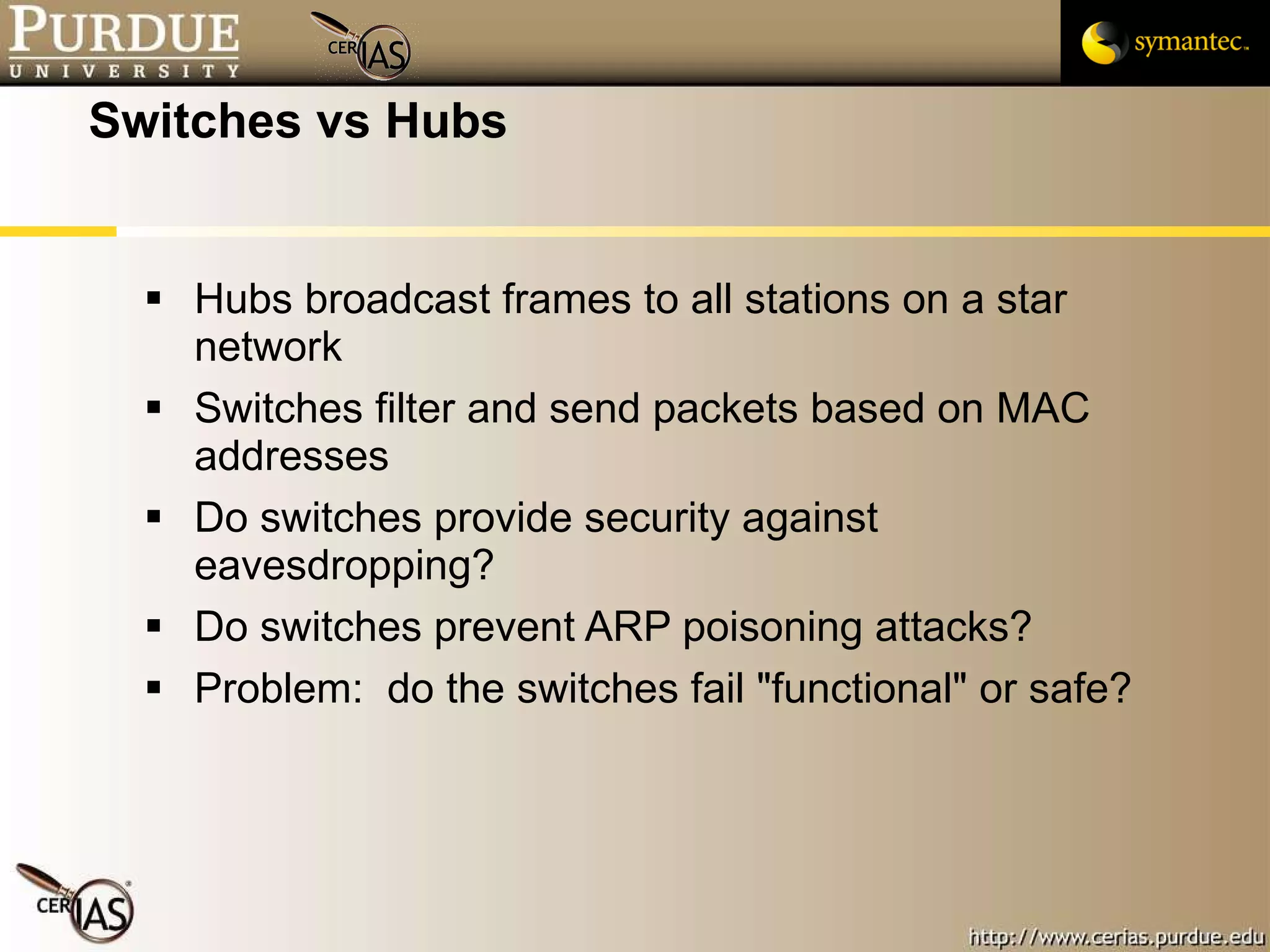 Switches vs Hubs Hubs broadcast frames to all stations on a star network Switches filter and send packets based on MAC addresses Do switches provide security against eavesdropping? Do switches prevent ARP poisoning attacks? Problem:  do the switches fail "functional" or safe? 