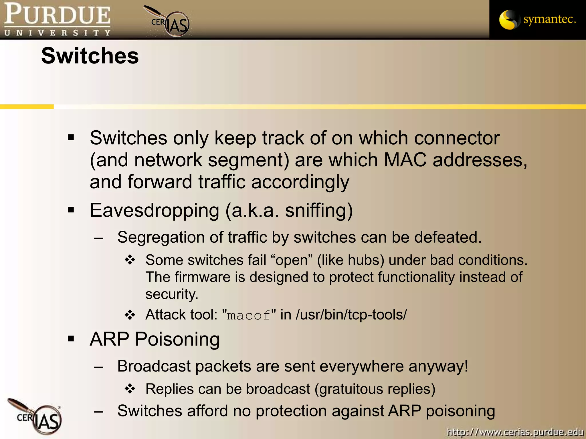 Switches Switches only keep track of on which connector (and network segment) are which MAC addresses, and forward traffic accordingly Eavesdropping (a.k.a. sniffing) Segregation of traffic by switches can be defeated.  Some switches fail “open” (like hubs) under bad conditions.  The firmware is designed to protect functionality instead of security. Attack tool: " macof " in /usr/bin/tcp-tools/ ARP Poisoning Broadcast packets are sent everywhere anyway! Replies can be broadcast (gratuitous replies) Switches afford no protection against ARP poisoning  
