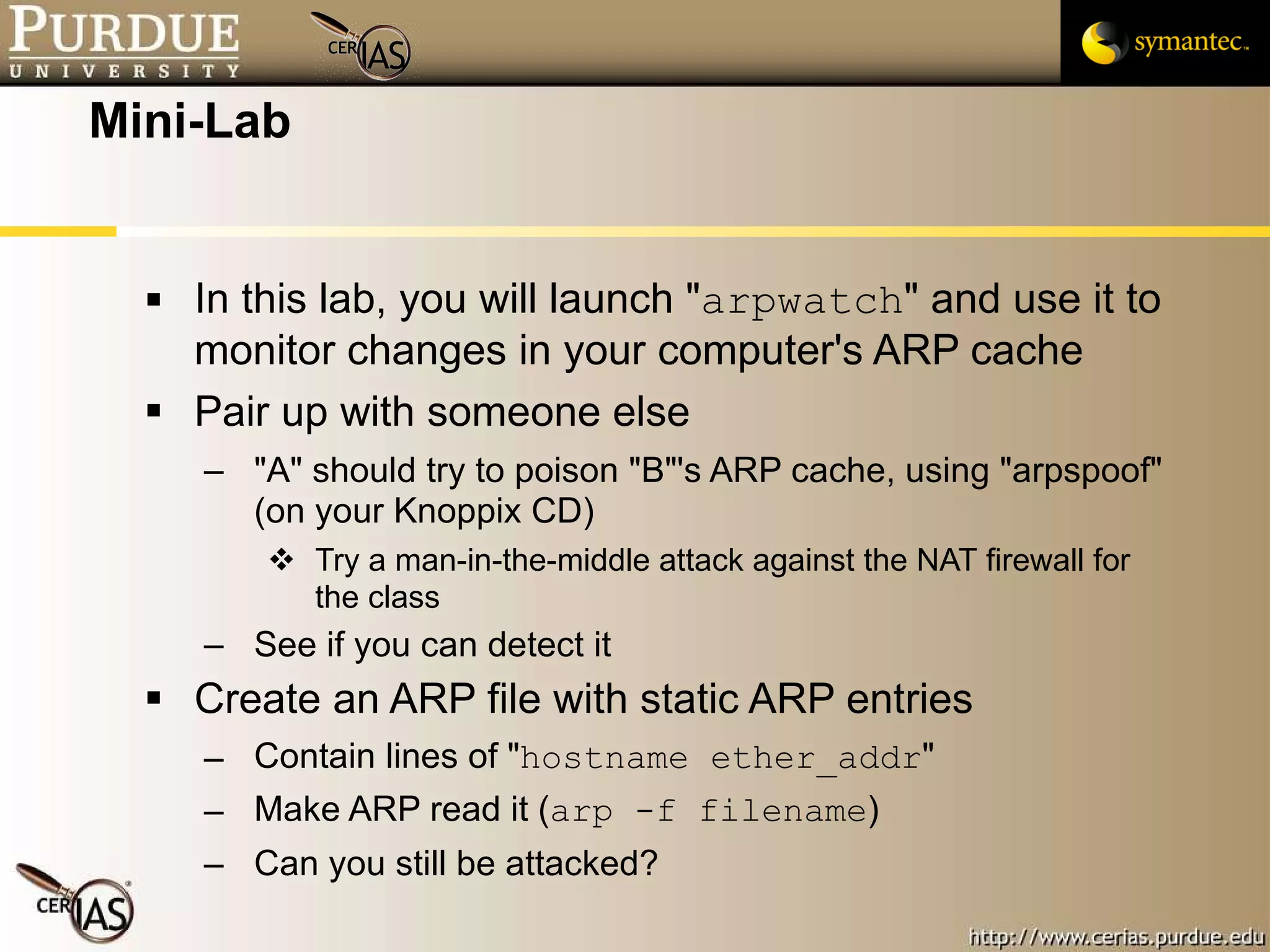 Mini-Lab In this lab, you will launch " arpwatch " and use it to monitor changes in your computer's ARP cache Pair up with someone else "A" should try to poison "B"'s ARP cache, using "arpspoof" (on your Knoppix CD) Try a man-in-the-middle attack against the NAT firewall for the class See if you can detect it Create an ARP file with static ARP entries Contain lines of " hostname ether_addr " Make ARP read it ( arp -f filename ) Can you still be attacked? 