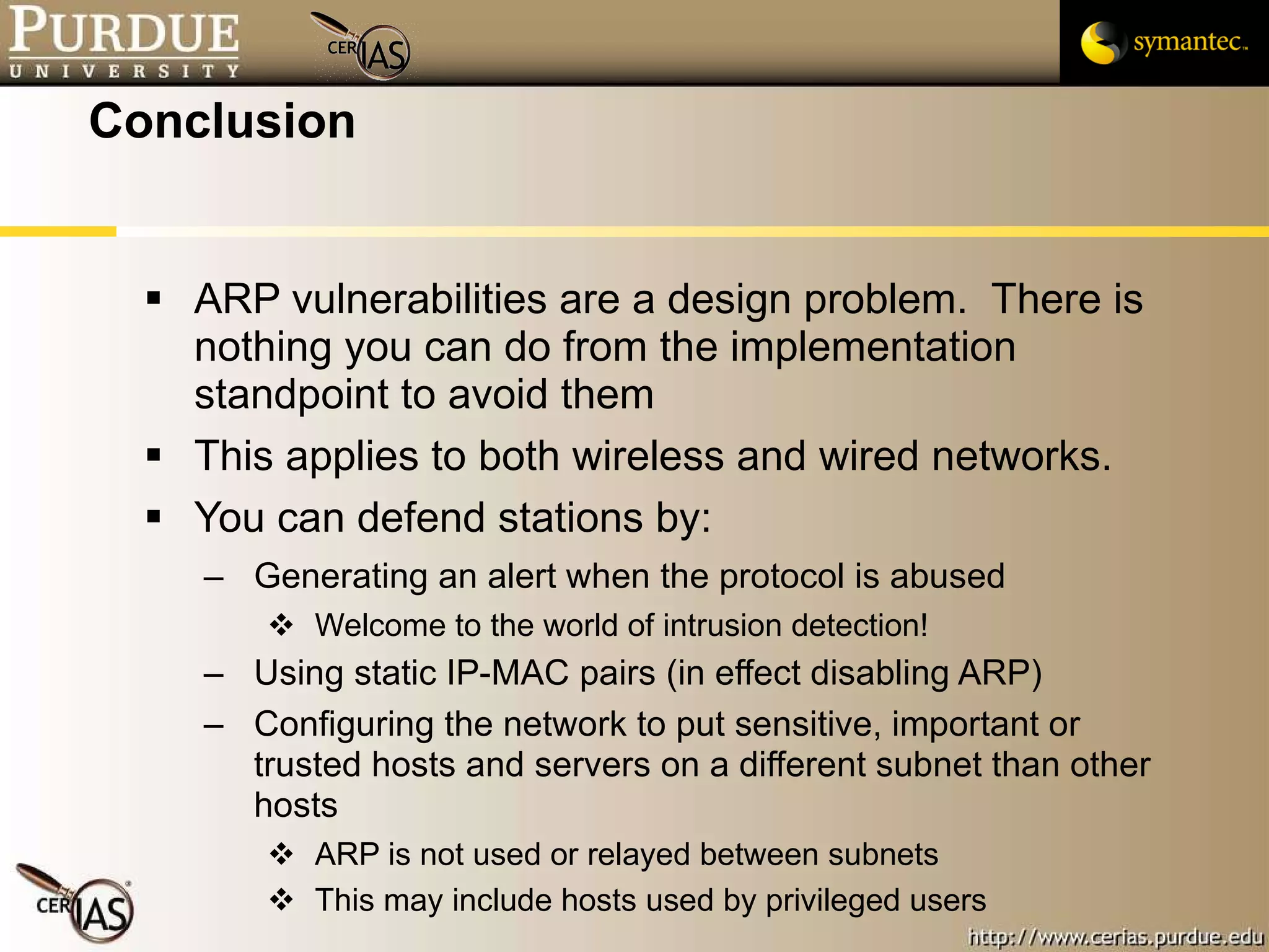 Conclusion ARP vulnerabilities are a design problem.  There is nothing you can do from the implementation standpoint to avoid them This applies to both wireless and wired networks.  You can defend stations by: Generating an alert when the protocol is abused Welcome to the world of intrusion detection! Using static IP-MAC pairs (in effect disabling ARP) Configuring the network to put sensitive, important or trusted hosts and servers on a different subnet than other hosts ARP is not used or relayed between subnets This may include hosts used by privileged users 