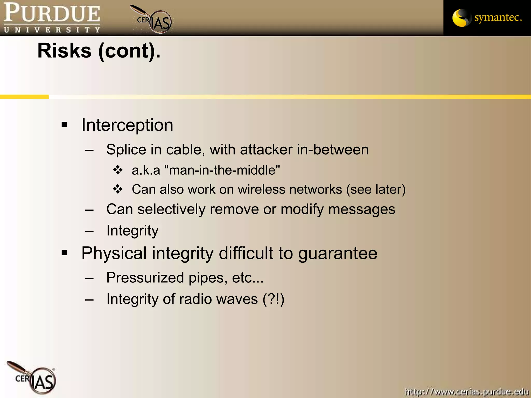 Risks (cont). Interception Splice in cable, with attacker in-between a.k.a "man-in-the-middle" Can also work on wireless networks (see later) Can selectively remove or modify messages Integrity Physical integrity difficult to guarantee Pressurized pipes, etc... Integrity of radio waves (?!) 