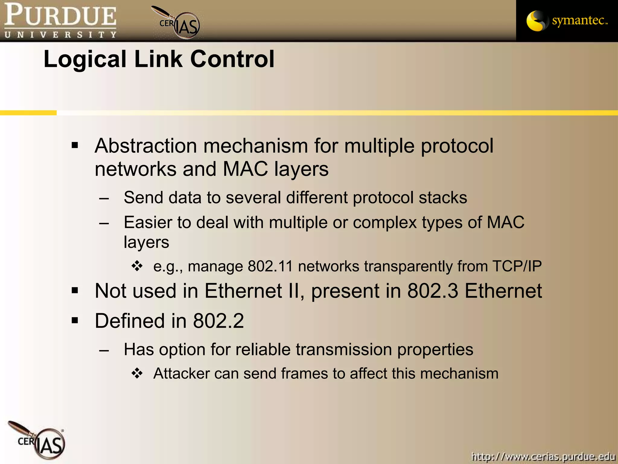 Logical Link Control Abstraction mechanism for multiple protocol networks and MAC layers Send data to several different protocol stacks Easier to deal with multiple or complex types of MAC layers e.g., manage 802.11 networks transparently from TCP/IP Not used in Ethernet II, present in 802.3 Ethernet Defined in 802.2 Has option for reliable transmission properties Attacker can send frames to affect this mechanism 