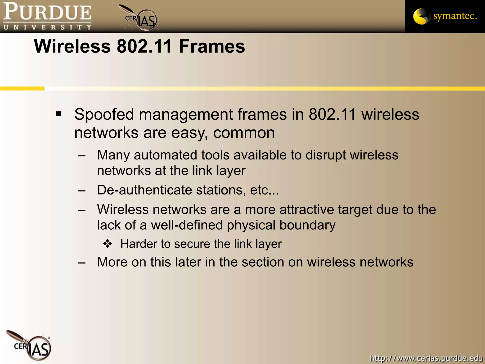 Wireless 802.11 Frames Spoofed management frames in 802.11 wireless networks are easy, common Many automated tools available to disrupt wireless networks at the link layer De-authenticate stations, etc... Wireless networks are a more attractive target due to the lack of a well-defined physical boundary Harder to secure the link layer More on this later in the section on wireless networks 