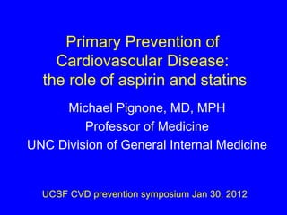 Primary Prevention of  Cardiovascular Disease:  the role of aspirin and statins Michael Pignone, MD, MPH Professor of Medicine UNC Division of General Internal Medicine UCSF CVD prevention symposium Jan 30, 2012 