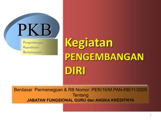 PKB
   Pengembangan
   Keprofesian
   Berkelanjutan
                     Kegiatan
                     PENGEMBANGAN
                     DIRI
Berdasar Permenegpan & RB Nomor: PER/16/M.PAN-RB/11/2009
                        Tentang
     JABATAN FUNGSIONAL GURU dan ANGKA KREDITNYA


                                                           1
 