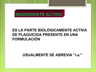 INGREDIENTE ACTIVO
ES LA PARTE BIOLÓGICAMENTE ACTIVA
DE PLAGUICIDA PRESENTE EN UNA
FORMULACIÓN
USUALMENTE SE ABREVIA “i.a.”
 