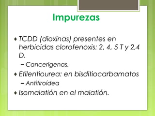 Impurezas
♦ TCDD (dioxinas) presentes en
herbicidas clorofenoxis: 2, 4, 5 T y 2,4
D.
– Cancerigenas.
♦ Etilentiourea: en bisditiocarbamatos
– Antitiroídea
♦ Isomalatión en el malatión.
 