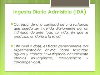Ingesta Diaria Admisible (IDA)
 Corresponde a la cantidad de una sustancia
que pueda ser ingerida diariamente por un
individuo durante toda su vida, sin que le
produzca un daño a la salud.
 Este nivel o dosis, es fijado generalmente por
experimentación animal sobre toxicidad
aguda y crónica (investigando actualmente
efectos mutagénicos, teratogénicos y
carcinogénicos).
 