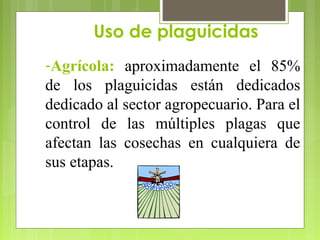 Uso de plaguicidas
-Agrícola: aproximadamente el 85%
de los plaguicidas están dedicados
dedicado al sector agropecuario. Para el
control de las múltiples plagas que
afectan las cosechas en cualquiera de
sus etapas.
 