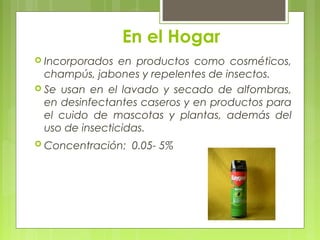 En el Hogar
 Incorporados en productos como cosméticos,
champús, jabones y repelentes de insectos.
 Se usan en el lavado y secado de alfombras,
en desinfectantes caseros y en productos para
el cuido de mascotas y plantas, además del
uso de insecticidas.
 Concentración: 0.05- 5%
 