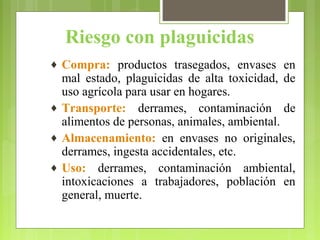 Riesgo con plaguicidas
♦ Compra: productos trasegados, envases en
mal estado, plaguicidas de alta toxicidad, de
uso agrícola para usar en hogares.
♦ Transporte: derrames, contaminación de
alimentos de personas, animales, ambiental.
♦ Almacenamiento: en envases no originales,
derrames, ingesta accidentales, etc.
♦ Uso: derrames, contaminación ambiental,
intoxicaciones a trabajadores, población en
general, muerte.
 