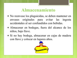 Almacenamiento
♦ No reenvase los plaguicidas, se deben mantener en
envases originales para evitar las ingesta
accidentales al ser confundidos con bebidas.
♦ Almacenar en bodegas, fuera del alcance de los
niños, bajo llave.
♦ Si no hay bodega, almacenar en cajas de madera
con llave y colocar en lugares altos.
 