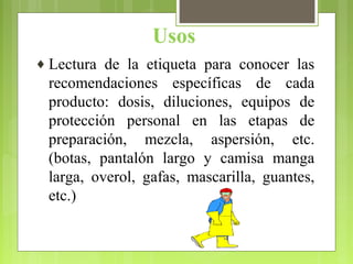 Usos
♦ Lectura de la etiqueta para conocer las
recomendaciones específicas de cada
producto: dosis, diluciones, equipos de
protección personal en las etapas de
preparación, mezcla, aspersión, etc.
(botas, pantalón largo y camisa manga
larga, overol, gafas, mascarilla, guantes,
etc.)
 