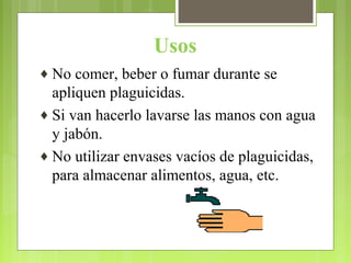 Usos
♦ No comer, beber o fumar durante se
apliquen plaguicidas.
♦ Si van hacerlo lavarse las manos con agua
y jabón.
♦ No utilizar envases vacíos de plaguicidas,
para almacenar alimentos, agua, etc.
 